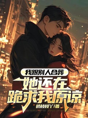 我跟别人合葬，她还在跪求我原谅在线阅读