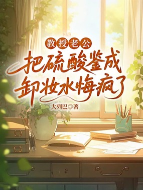 教授老公把硫酸鉴成卸妆水悔疯了在线阅读